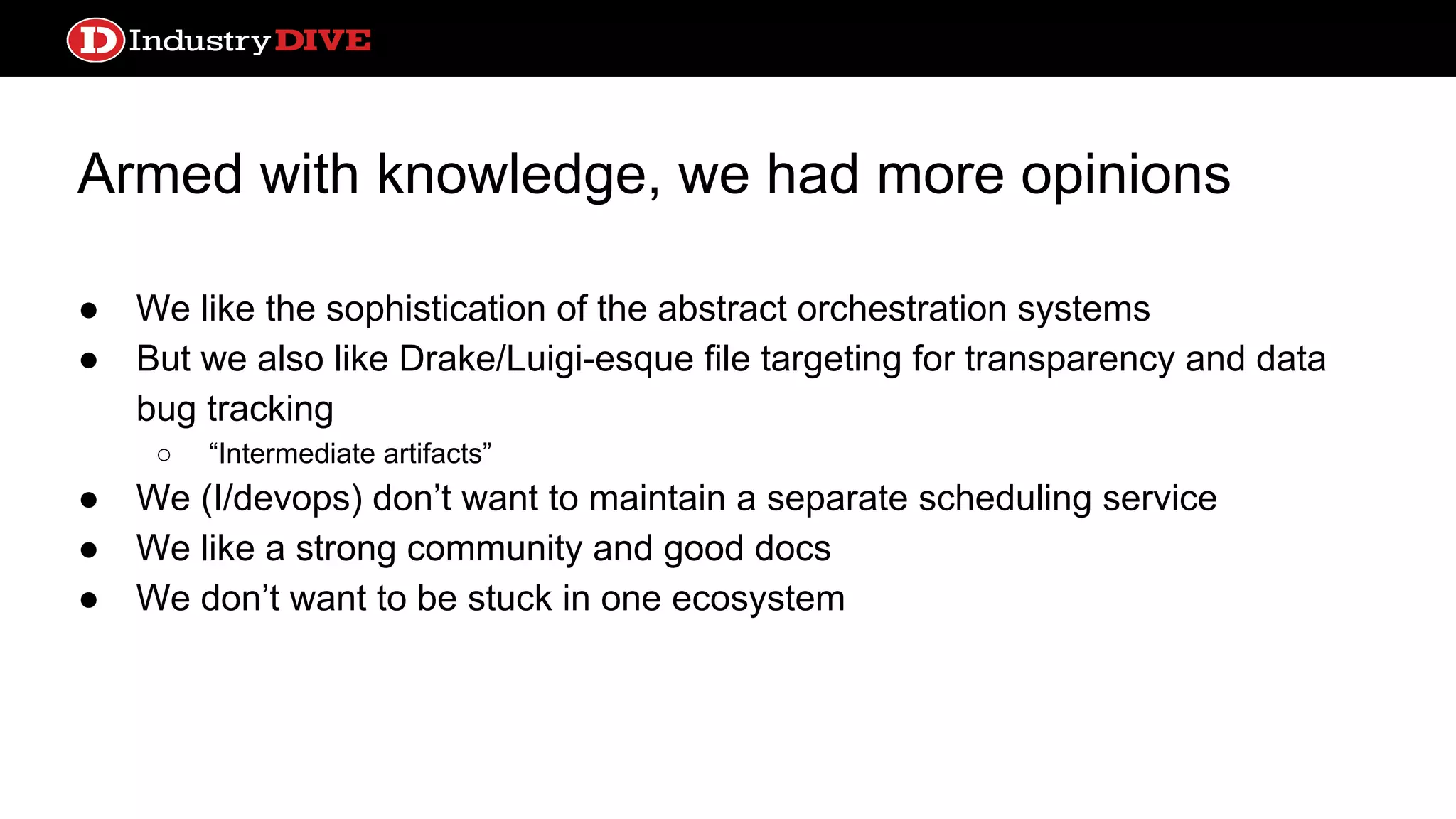 Armed with knowledge, we had more opinions ● We like the sophistication of the abstract orchestration systems ● But we also like Drake/Luigi-esque file targeting for transparency and data bug tracking ○ “Intermediate artifacts” ● We (I/devops) don’t want to maintain a separate scheduling service ● We like a strong community and good docs ● We don’t want to be stuck in one ecosystem 