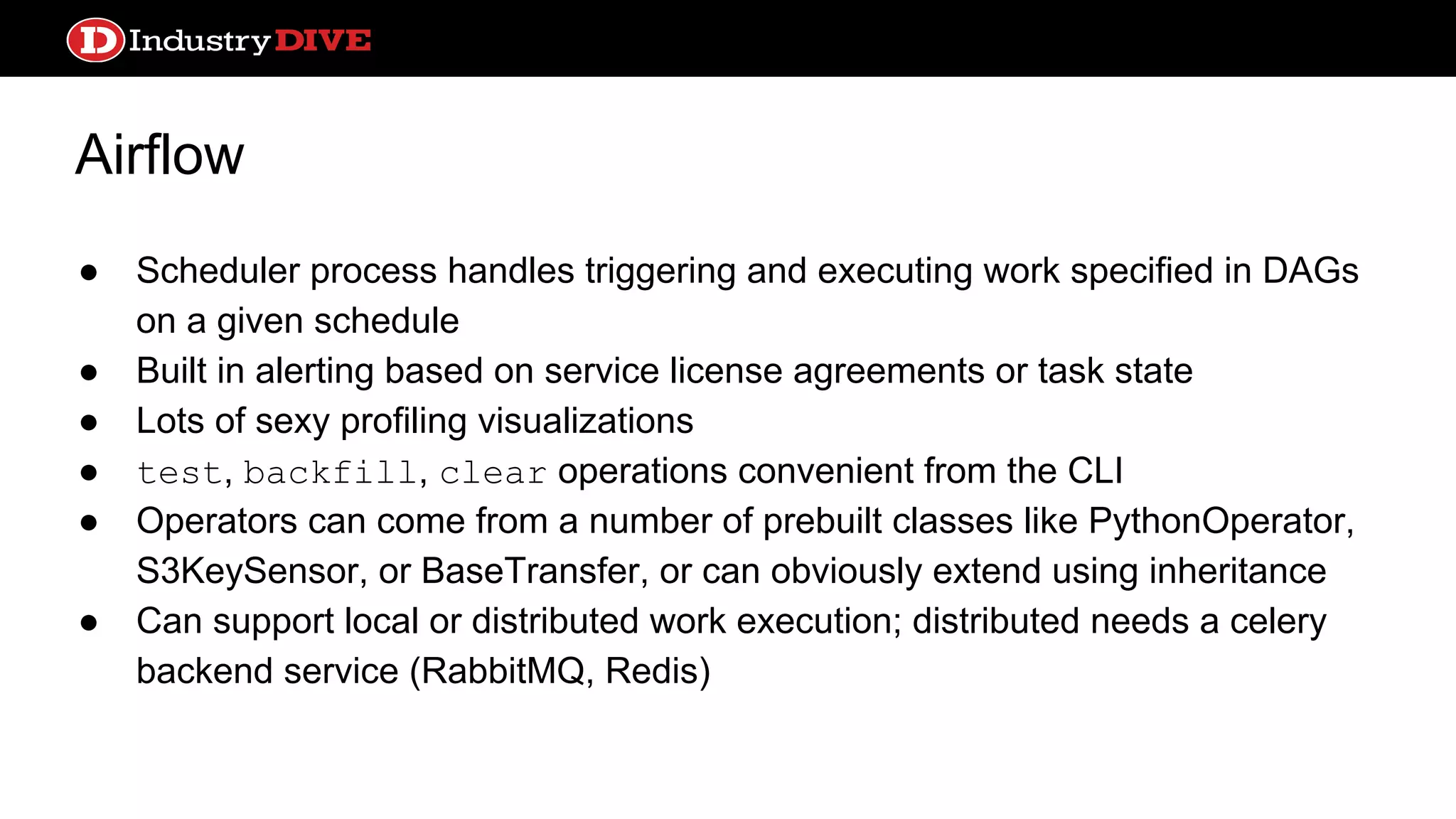 Airflow ● Scheduler process handles triggering and executing work specified in DAGs on a given schedule ● Built in alerting based on service license agreements or task state ● Lots of sexy profiling visualizations ● test, backfill, clear operations convenient from the CLI ● Operators can come from a number of prebuilt classes like PythonOperator, S3KeySensor, or BaseTransfer, or can obviously extend using inheritance ● Can support local or distributed work execution; distributed needs a celery backend service (RabbitMQ, Redis) 