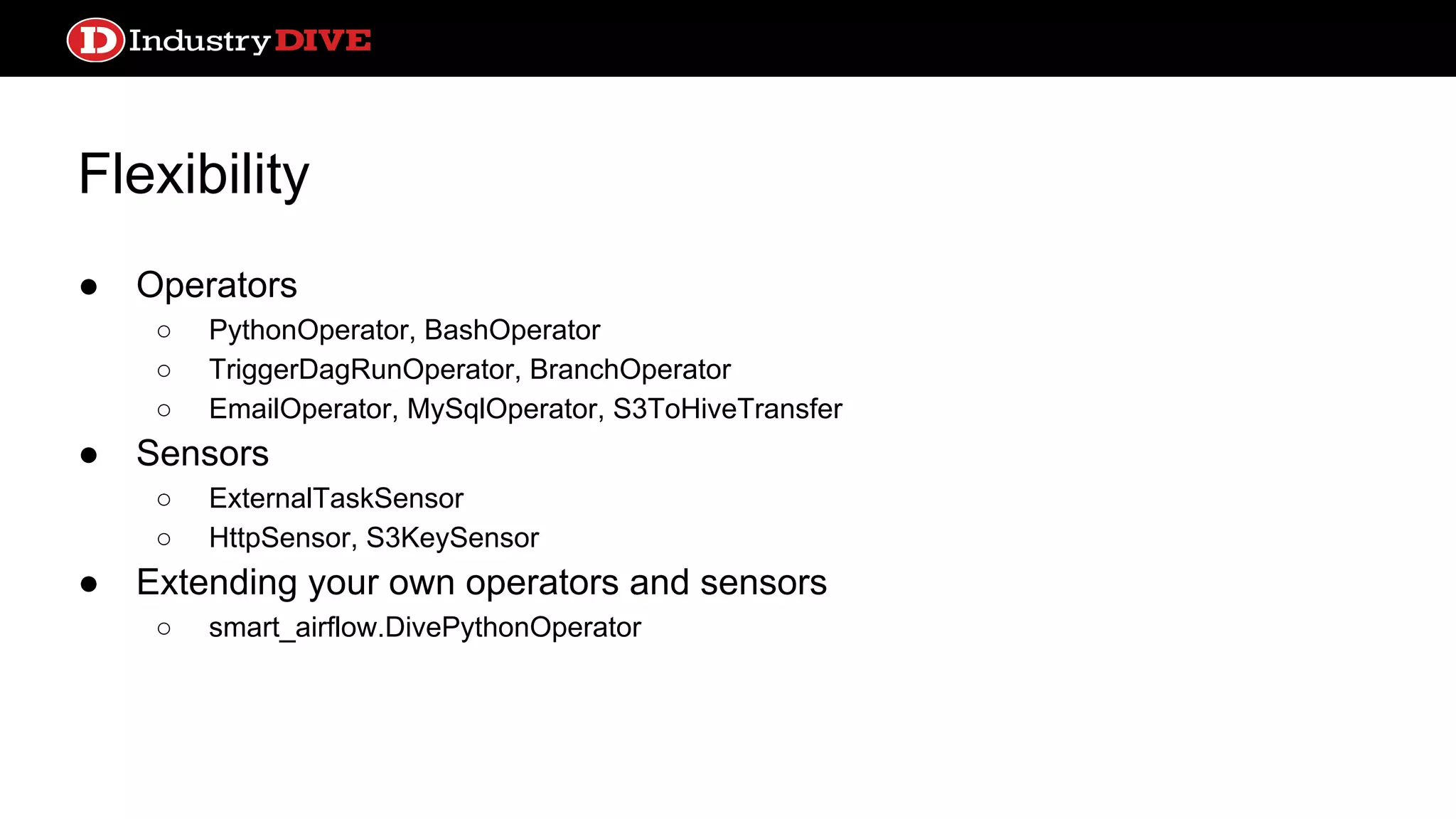 Flexibility ● Operators ○ PythonOperator, BashOperator ○ TriggerDagRunOperator, BranchOperator ○ EmailOperator, MySqlOperator, S3ToHiveTransfer ● Sensors ○ ExternalTaskSensor ○ HttpSensor, S3KeySensor ● Extending your own operators and sensors ○ smart_airflow.DivePythonOperator 
