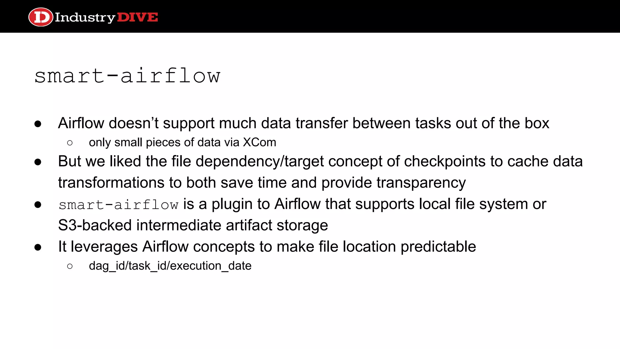 smart-airflow ● Airflow doesn’t support much data transfer between tasks out of the box ○ only small pieces of data via XCom ● But we liked the file dependency/target concept of checkpoints to cache data transformations to both save time and provide transparency ● smart-airflow is a plugin to Airflow that supports local file system or S3-backed intermediate artifact storage ● It leverages Airflow concepts to make file location predictable ○ dag_id/task_id/execution_date 