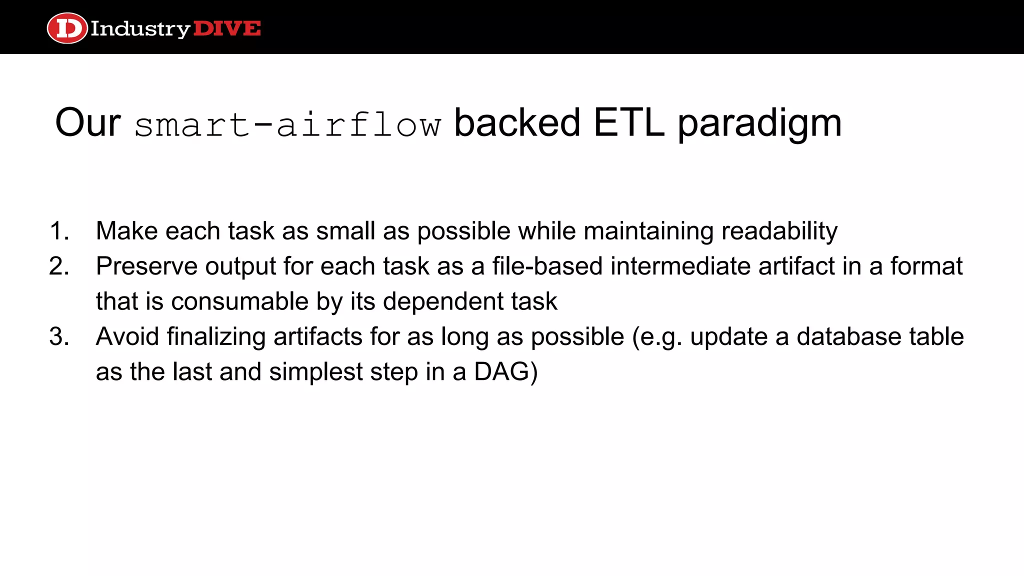 Our smart-airflow backed ETL paradigm 1. Make each task as small as possible while maintaining readability 2. Preserve output for each task as a file-based intermediate artifact in a format that is consumable by its dependent task 3. Avoid finalizing artifacts for as long as possible (e.g. update a database table as the last and simplest step in a DAG) 