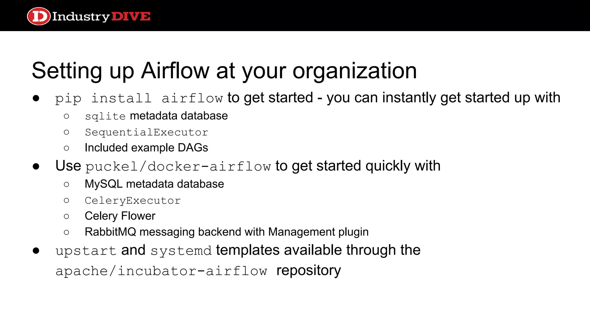 Setting up Airflow at your organization ● pip install airflow to get started - you can instantly get started up with ○ sqlite metadata database ○ SequentialExecutor ○ Included example DAGs ● Use puckel/docker-airflow to get started quickly with ○ MySQL metadata database ○ CeleryExecutor ○ Celery Flower ○ RabbitMQ messaging backend with Management plugin ● upstart and systemd templates available through the apache/incubator-airflow repository 