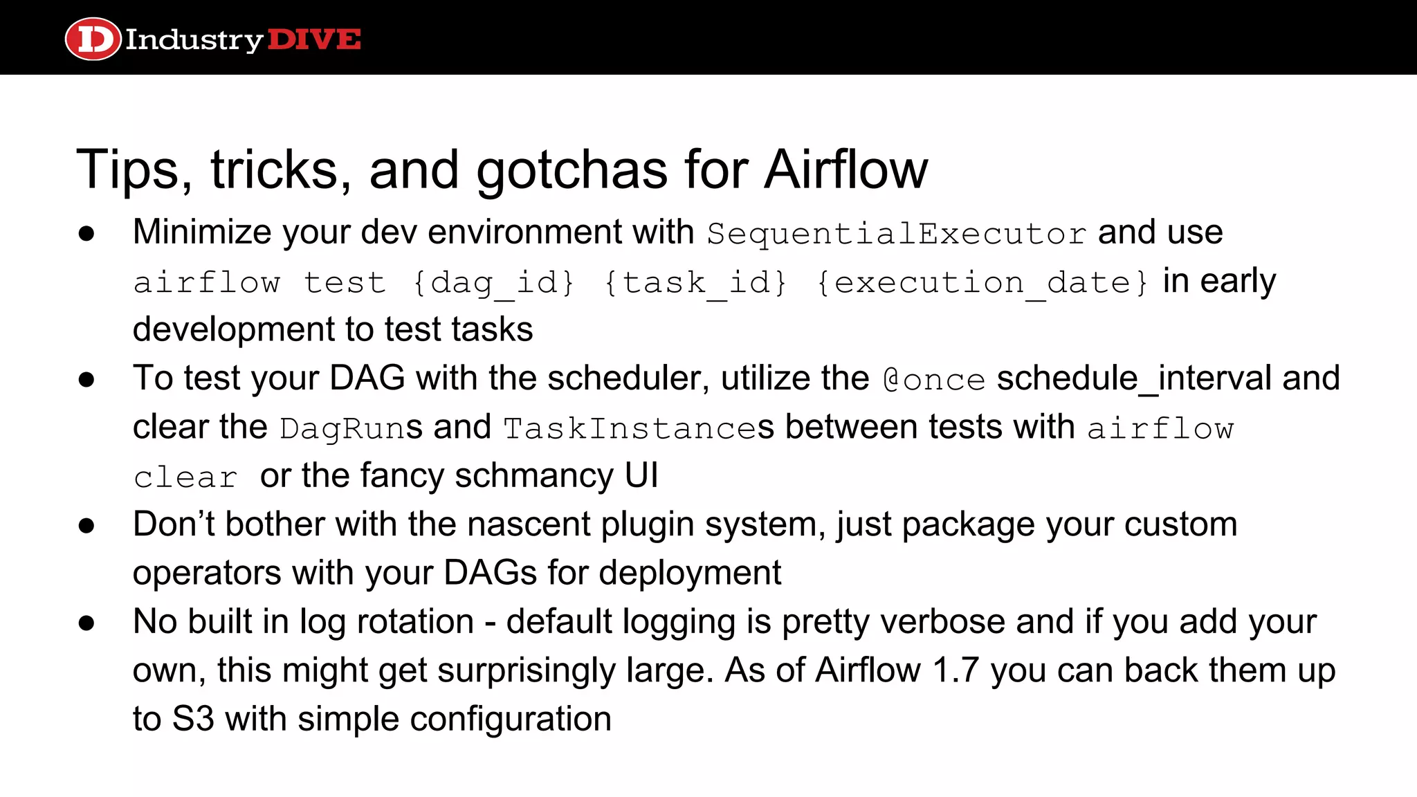 Tips, tricks, and gotchas for Airflow ● Minimize your dev environment with SequentialExecutor and use airflow test {dag_id} {task_id} {execution_date} in early development to test tasks ● To test your DAG with the scheduler, utilize the @once schedule_interval and clear the DagRuns and TaskInstances between tests with airflow clear or the fancy schmancy UI ● Don’t bother with the nascent plugin system, just package your custom operators with your DAGs for deployment ● No built in log rotation - default logging is pretty verbose and if you add your own, this might get surprisingly large. As of Airflow 1.7 you can back them up to S3 with simple configuration 