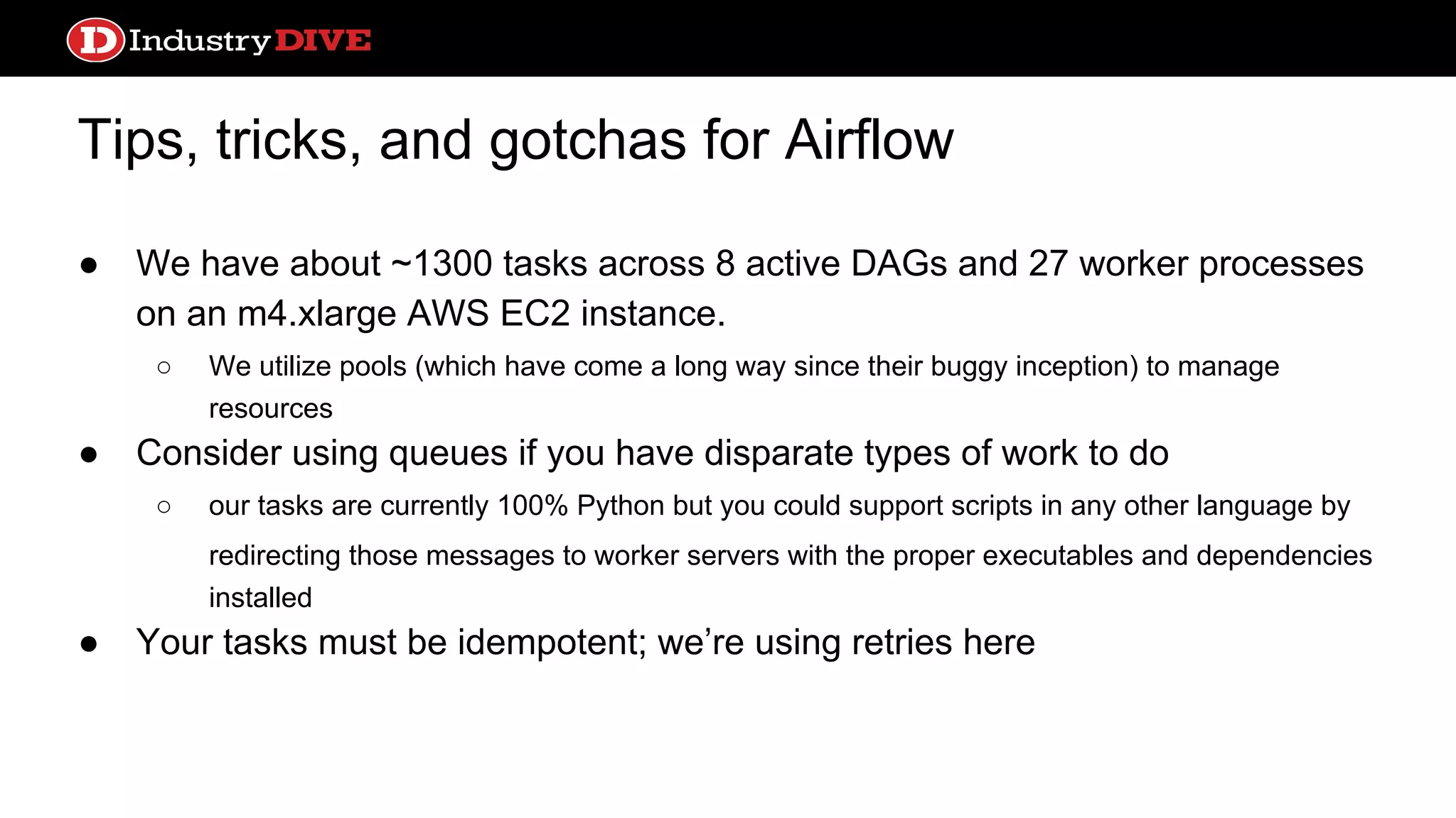 Tips, tricks, and gotchas for Airflow ● We have about ~1300 tasks across 8 active DAGs and 27 worker processes on an m4.xlarge AWS EC2 instance. ○ We utilize pools (which have come a long way since their buggy inception) to manage resources ● Consider using queues if you have disparate types of work to do ○ our tasks are currently 100% Python but you could support scripts in any other language by redirecting those messages to worker servers with the proper executables and dependencies installed ● Your tasks must be idempotent; we’re using retries here 