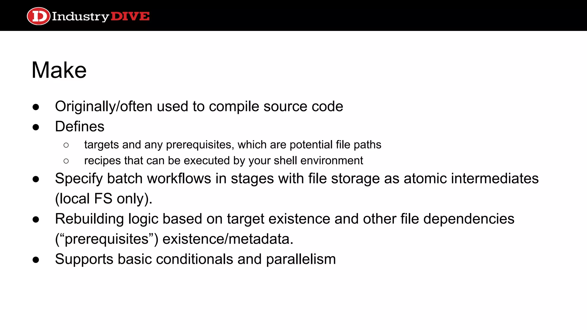 Make ● Originally/often used to compile source code ● Defines ○ targets and any prerequisites, which are potential file paths ○ recipes that can be executed by your shell environment ● Specify batch workflows in stages with file storage as atomic intermediates (local FS only). ● Rebuilding logic based on target existence and other file dependencies (“prerequisites”) existence/metadata. ● Supports basic conditionals and parallelism 