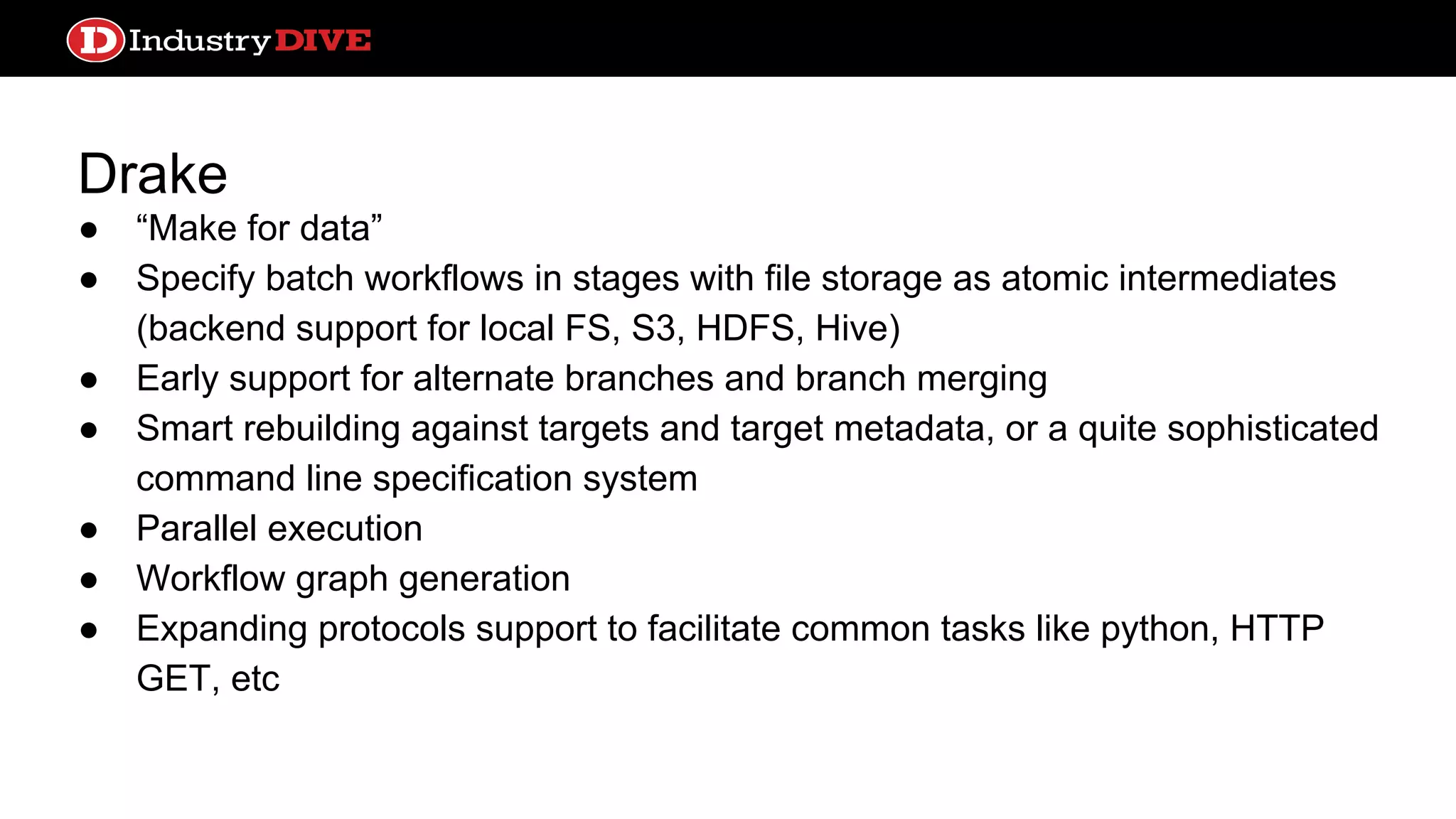 Drake ● “Make for data” ● Specify batch workflows in stages with file storage as atomic intermediates (backend support for local FS, S3, HDFS, Hive) ● Early support for alternate branches and branch merging ● Smart rebuilding against targets and target metadata, or a quite sophisticated command line specification system ● Parallel execution ● Workflow graph generation ● Expanding protocols support to facilitate common tasks like python, HTTP GET, etc 