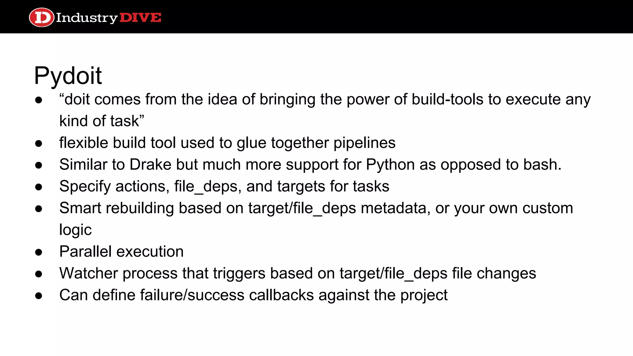 Pydoit ● “doit comes from the idea of bringing the power of build-tools to execute any kind of task” ● flexible build tool used to glue together pipelines ● Similar to Drake but much more support for Python as opposed to bash. ● Specify actions, file_deps, and targets for tasks ● Smart rebuilding based on target/file_deps metadata, or your own custom logic ● Parallel execution ● Watcher process that triggers based on target/file_deps file changes ● Can define failure/success callbacks against the project 