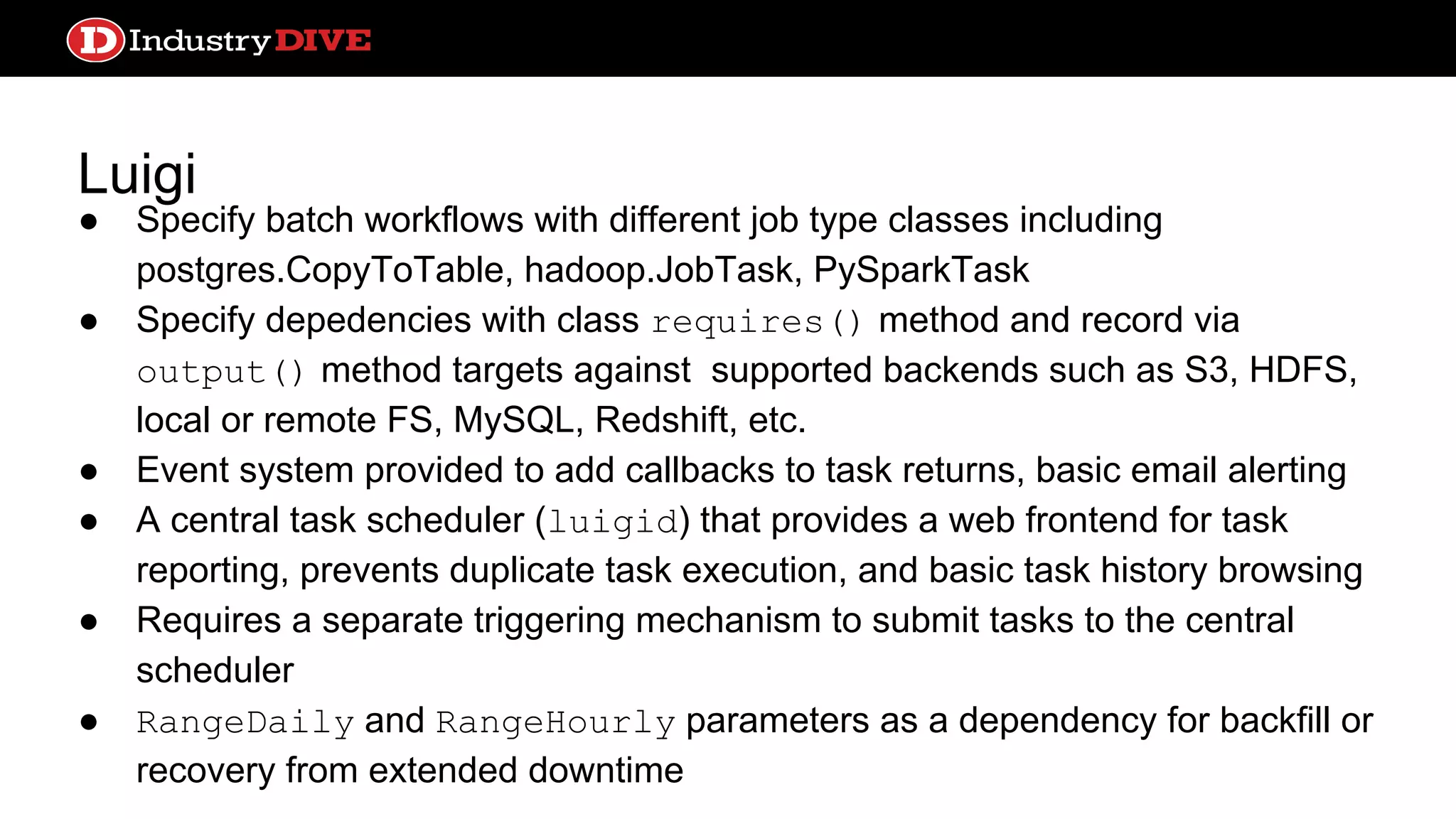 Luigi ● Specify batch workflows with different job type classes including postgres.CopyToTable, hadoop.JobTask, PySparkTask ● Specify depedencies with class requires() method and record via output() method targets against supported backends such as S3, HDFS, local or remote FS, MySQL, Redshift, etc. ● Event system provided to add callbacks to task returns, basic email alerting ● A central task scheduler (luigid) that provides a web frontend for task reporting, prevents duplicate task execution, and basic task history browsing ● Requires a separate triggering mechanism to submit tasks to the central scheduler ● RangeDaily and RangeHourly parameters as a dependency for backfill or recovery from extended downtime 