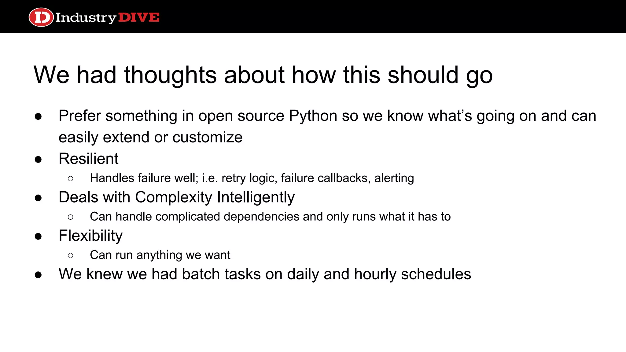 We had thoughts about how this should go ● Prefer something in open source Python so we know what’s going on and can easily extend or customize ● Resilient ○ Handles failure well; i.e. retry logic, failure callbacks, alerting ● Deals with Complexity Intelligently ○ Can handle complicated dependencies and only runs what it has to ● Flexibility ○ Can run anything we want ● We knew we had batch tasks on daily and hourly schedules 