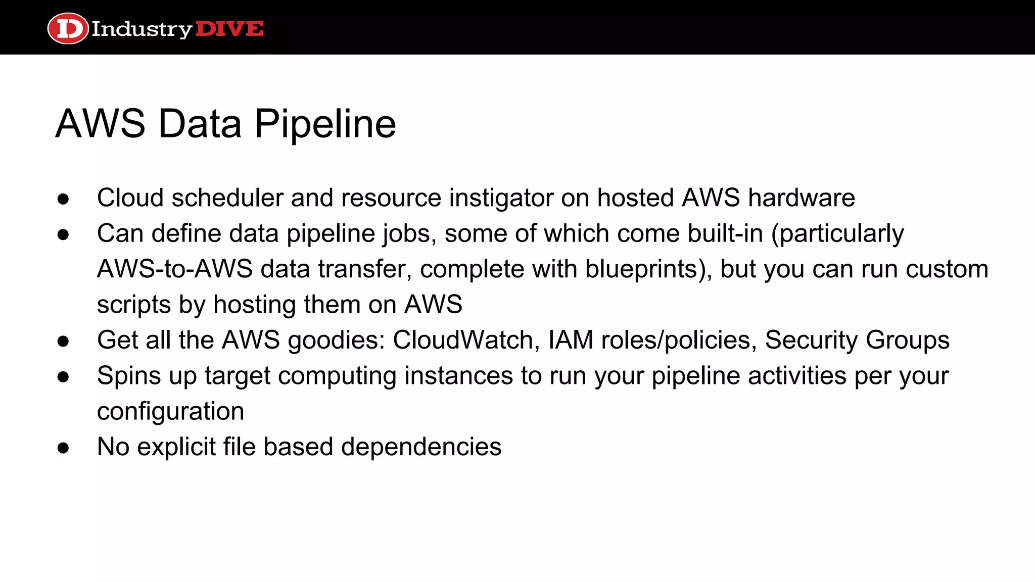 AWS Data Pipeline ● Cloud scheduler and resource instigator on hosted AWS hardware ● Can define data pipeline jobs, some of which come built-in (particularly AWS-to-AWS data transfer, complete with blueprints), but you can run custom scripts by hosting them on AWS ● Get all the AWS goodies: CloudWatch, IAM roles/policies, Security Groups ● Spins up target computing instances to run your pipeline activities per your configuration ● No explicit file based dependencies 