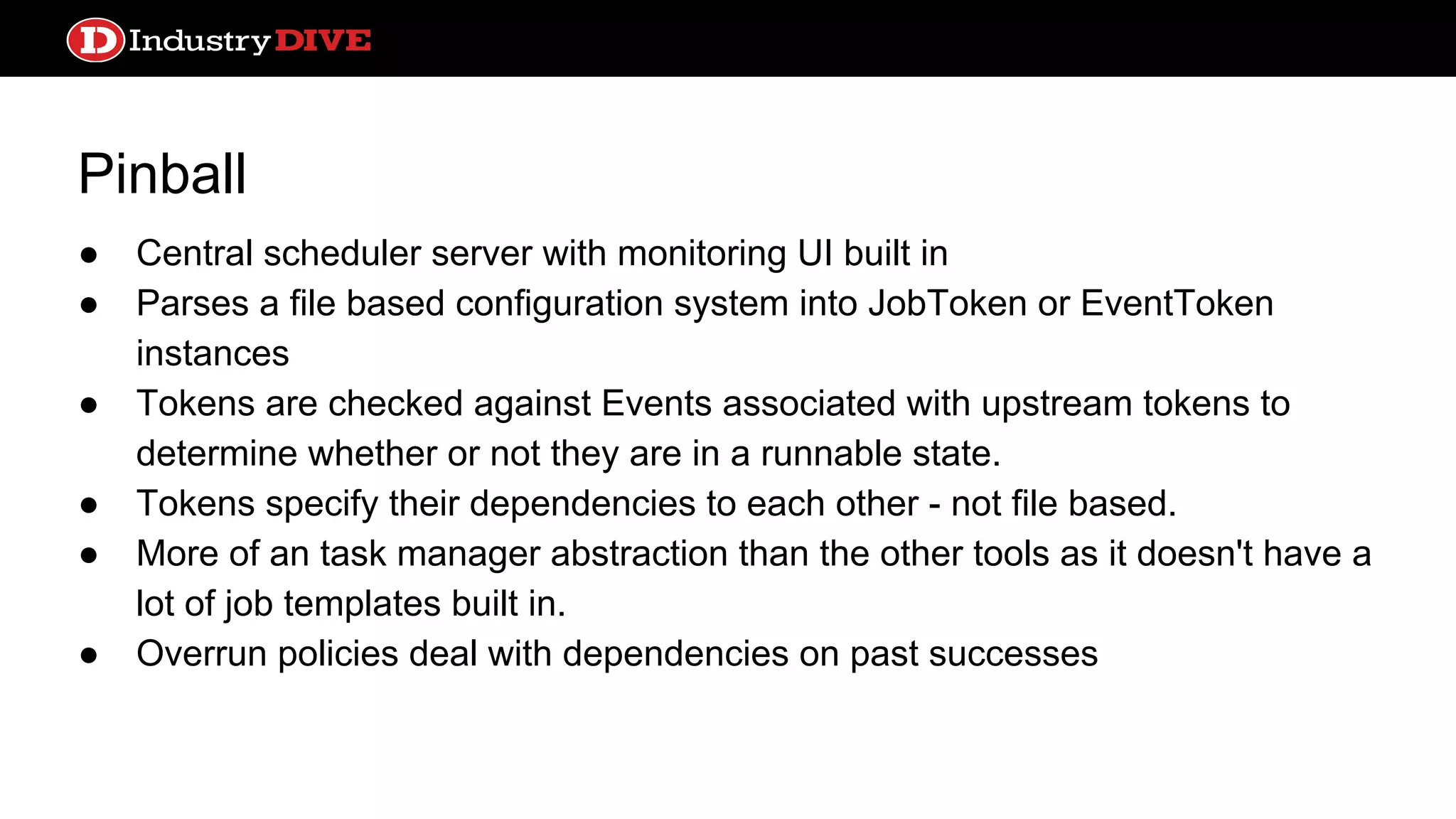 Pinball ● Central scheduler server with monitoring UI built in ● Parses a file based configuration system into JobToken or EventToken instances ● Tokens are checked against Events associated with upstream tokens to determine whether or not they are in a runnable state. ● Tokens specify their dependencies to each other - not file based. ● More of an task manager abstraction than the other tools as it doesn't have a lot of job templates built in. ● Overrun policies deal with dependencies on past successes 
