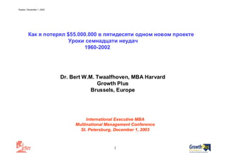 Russia / December 1, 2003
1
International Executive MBA
Multinational Management Conference
St. Petersburg, December 1, 2003
Dr. Bert W.M. Twaalfhoven, MBA Harvard
Growth Plus
Brussels, Europe
Как я потерял $55.000.000 в пятидесяти одном новом проекте
Уроки семнадцати неудач
1960-2002
 