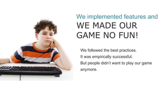 We implemented features and
WE MADE OUR
GAME NO FUN!
We followed the best practices.
It was empirically successful.
But people didn’t want to play our game
anymore.
 