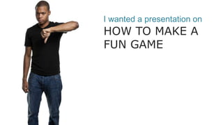 I wanted a presentation on
HOW TO MAKE A
FUN GAME
 