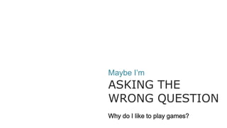 Maybe I’m
ASKING THE
WRONG QUESTION
Why do I like to play games?
 