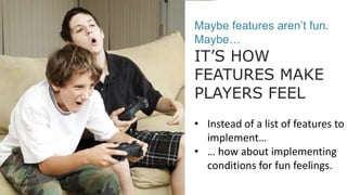 Maybe features aren’t fun.
Maybe…
IT’S HOW
FEATURES MAKE
PLAYERS FEEL
• Instead of a list of features to
implement…
• … how about implementing
conditions for fun feelings.
 