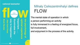 Mihaly Csikszentmihalyi defines
FLOW
The mental state of operation in which
a person performing an activity
is fully immersed in a feeling of energized focus,
full involvement,
and enjoyment in the process of the activity.
 