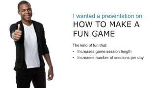 I wanted a presentation on
HOW TO MAKE A
FUN GAME
The kind of fun that:
• Increases game session length
• Increases number of sessions per day
 