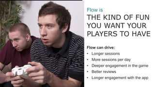 ??
Flow is
THE KIND OF FUN
YOU WANT YOUR
PLAYERS TO HAVE
Flow can drive:
• Longer sessions
• More sessions per day
• Deeper engagement in the game
• Better reviews
• Longer engagement with the app
 