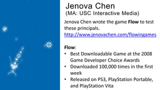 Jenova Chen
(MA: USC Interactive Media)
Jenova Chen wrote the game Flow to test
these principals.
http://www.jenovachen.com/flowingames
Flow:
• Best Downloadable Game at the 2008
Game Developer Choice Awards
• Downloaded 100,000 times in the first
week
• Released on PS3, PlayStation Portable,
and PlayStation Vita
 