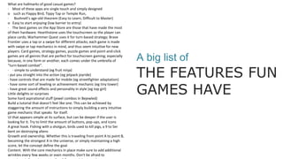 A big list of
THE FEATURES FUN
GAMES HAVE
What are hallmarks of good casual games?
· Most of these apps are single touch and simply designed
o such as Flappy Bird, Tippy Tap or Temple Run,
· Bushnell’s age-old theorem (Easy to Learn, Difficult to Master)
o Easy to start enjoying (low barrier to entry)
· The best games on the App Store are those that have made the most
of their hardware. Hearthstone uses the touchscreen so the player can
place cards; Warhammer Quest uses it for turn-based strategy; Brave
Frontier uses a tap or a swipe for different attacks; each game is made
with swipe or tap mechanics in mind, and thus seem intuitive for new
players. Card games, strategy games, puzzle games and point-and-click
games are all genres that are perfect for touchscreen gaming; especially
because, in one form or another, each comes under the umbrella of
“turn-based combat”.
· - simple to understand (eg fruit ninja)
- put you straight into the action (eg jetpack joyride)
- have controls that are made for mobile (eg streetfighter adaptation)
- have some sort of leveling or achievement mechanic (eg tiny tower)
- have great sound effects and personality in style (eg top girl)
Little delights or surprises
Some hard aspirational stuff (jewel combos in Bejewled)
Build a tutorial that doesn't feel like one. This can be achieved by
staggering the amount of instructions to simply building a very intuitive
game mechanic that speaks for itself.
UI that appears simple at its surface, but can be deeper if the user is
looking for it. Try to limit the amount of buttons, pop-ups, and icons
A great hook. Fishing with a shotgun, birds used to kill pigs, a 9 to 5er
bent on destroying aliens
Growth and ownership. Whether this is traveling from point A to point B,
becoming the strongest X in the universe, or simply maintaining a high
score, let the concept define the goal
Content. With the core mechanics in place make sure to add additional
wrinkles every few weeks or even months. Don't be afraid to
 
