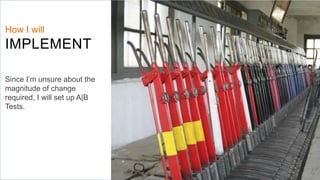 How I will
IMPLEMENT
Since I’m unsure about the
magnitude of change
required, I will set up A|B
Tests.
 