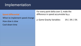 For every point delta over 2, make the
difference in speed accumulate by y.
y: Game Gravity Variables: 1% | 3% | 5%
Speed differential
When to implement speed change
How slow is slow
Cool-down time
Implementation
 