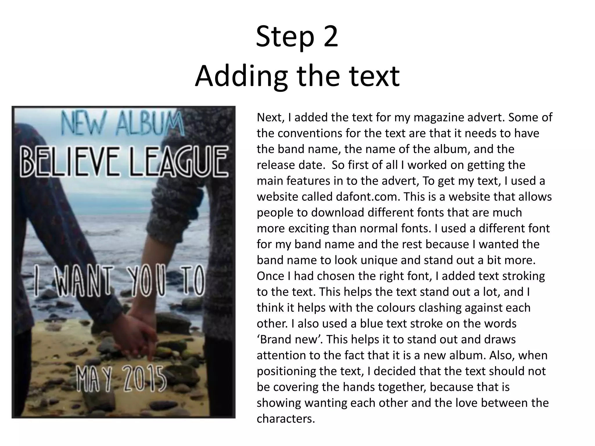 Step 2
Adding the text
Next, I added the text for my magazine advert. Some of
the conventions for the text are that it needs to have
the band name, the name of the album, and the
release date. So first of all I worked on getting the
main features in to the advert, To get my text, I used a
website called dafont.com. This is a website that allows
people to download different fonts that are much
more exciting than normal fonts. I used a different font
for my band name and the rest because I wanted the
band name to look unique and stand out a bit more.
Once I had chosen the right font, I added text stroking
to the text. This helps the text stand out a lot, and I
think it helps with the colours clashing against each
other. I also used a blue text stroke on the words
‘Brand new’. This helps it to stand out and draws
attention to the fact that it is a new album. Also, when
positioning the text, I decided that the text should not
be covering the hands together, because that is
showing wanting each other and the love between the
characters.
 