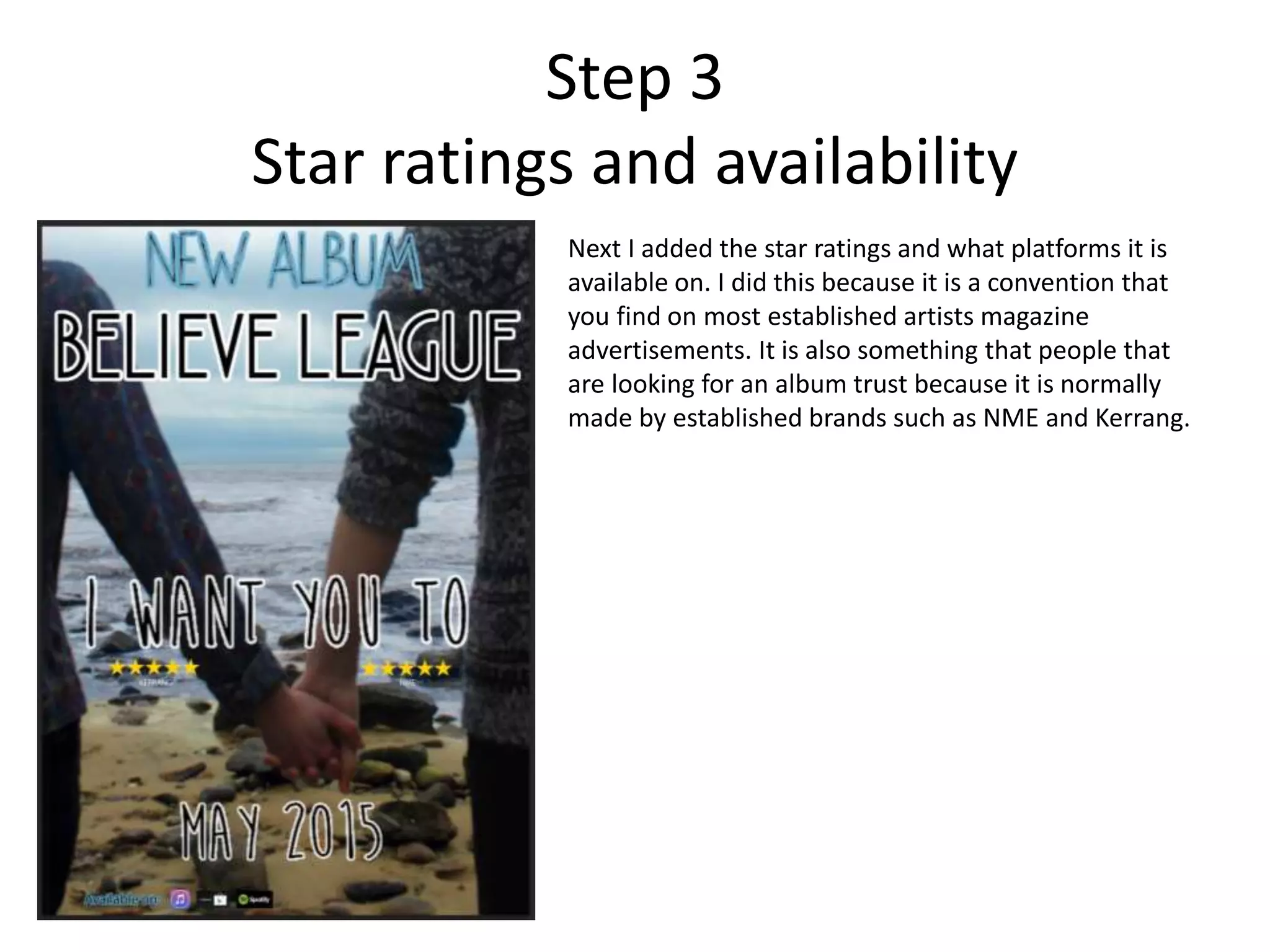 Step 3
Star ratings and availability
Next I added the star ratings and what platforms it is
available on. I did this because it is a convention that
you find on most established artists magazine
advertisements. It is also something that people that
are looking for an album trust because it is normally
made by established brands such as NME and Kerrang.
 