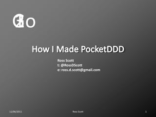 How I Made PocketDDD Ross Scott 11/06/2011 1 3 2 Go 1 Ross Scott t: @RossDScott e: ross.d.scott@gmail.com 