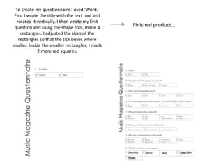 To create my questionnaire I used ‘Word.’
First I wrote the title with the text tool and
rotated it vertically. I then wrote my first
question and using the shape tool, made 4
rectangles. I adjusted the sizes of the
rectangles so that the tick boxes where
smaller. Inside the smaller rectangles, I made
2 more red squares.
Finished product...
 