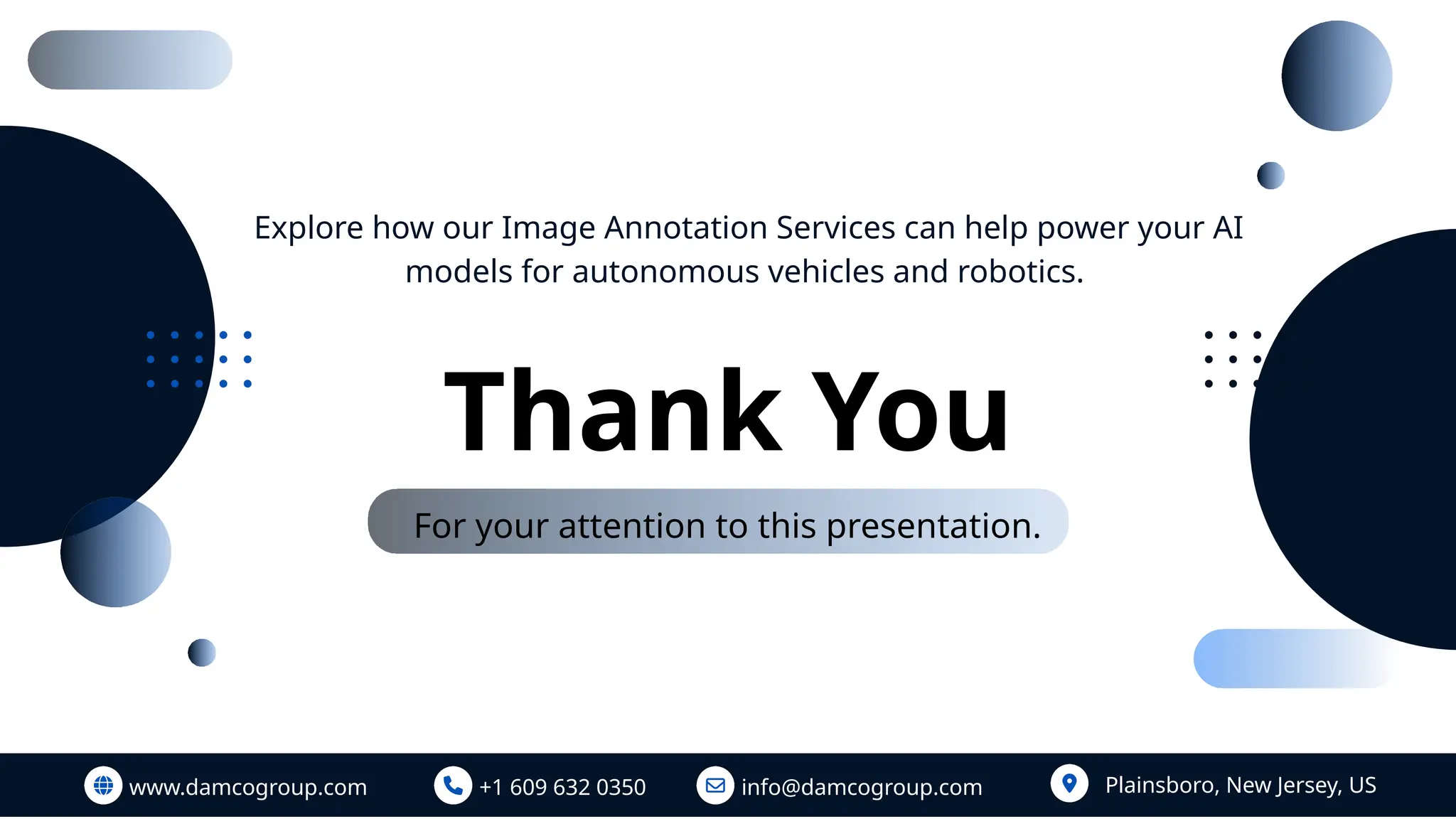 Thank You
For your attention to this presentation.
www.damcogroup.com +1 609 632 0350 info@damcogroup.com Plainsboro, New Jersey, US
Explore how our Image Annotation Services can help power your AI
models for autonomous vehicles and robotics.
 