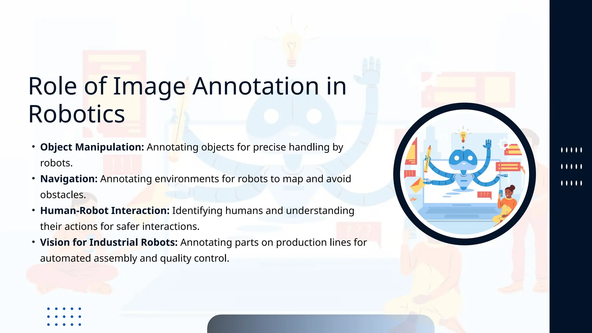 Role of Image Annotation in
Robotics
• Object Manipulation: Annotating objects for precise handling by
robots.
• Navigation: Annotating environments for robots to map and avoid
obstacles.
• Human-Robot Interaction: Identifying humans and understanding
their actions for safer interactions.
• Vision for Industrial Robots: Annotating parts on production lines for
automated assembly and quality control.
 