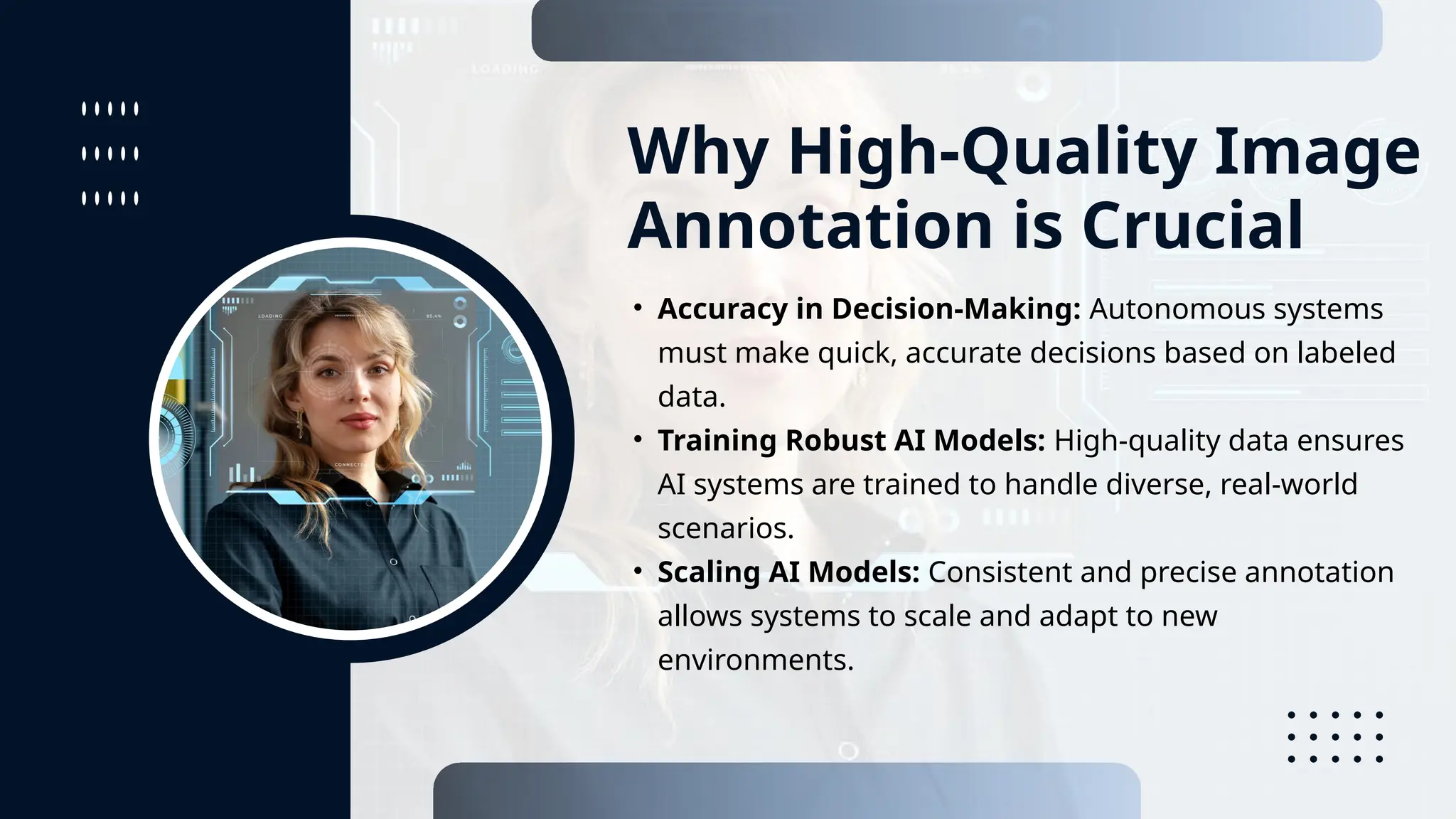 Why High-Quality Image
Annotation is Crucial
• Accuracy in Decision-Making: Autonomous systems
must make quick, accurate decisions based on labeled
data.
• Training Robust AI Models: High-quality data ensures
AI systems are trained to handle diverse, real-world
scenarios.
• Scaling AI Models: Consistent and precise annotation
allows systems to scale and adapt to new
environments.
 