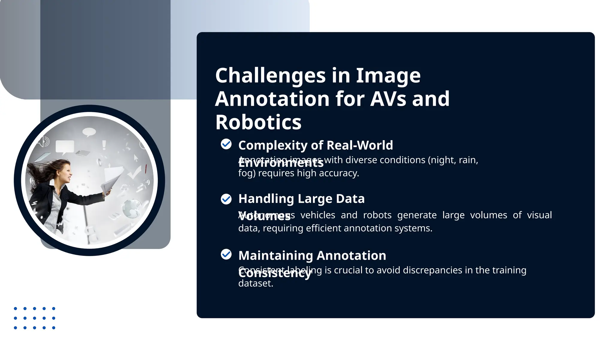 Challenges in Image
Annotation for AVs and
Robotics
Annotating images with diverse conditions (night, rain,
fog) requires high accuracy.
Autonomous vehicles and robots generate large volumes of visual
data, requiring efficient annotation systems.
Complexity of Real-World
Environments
Handling Large Data
Volumes
Consistent labeling is crucial to avoid discrepancies in the training
dataset.
Maintaining Annotation
Consistency
 