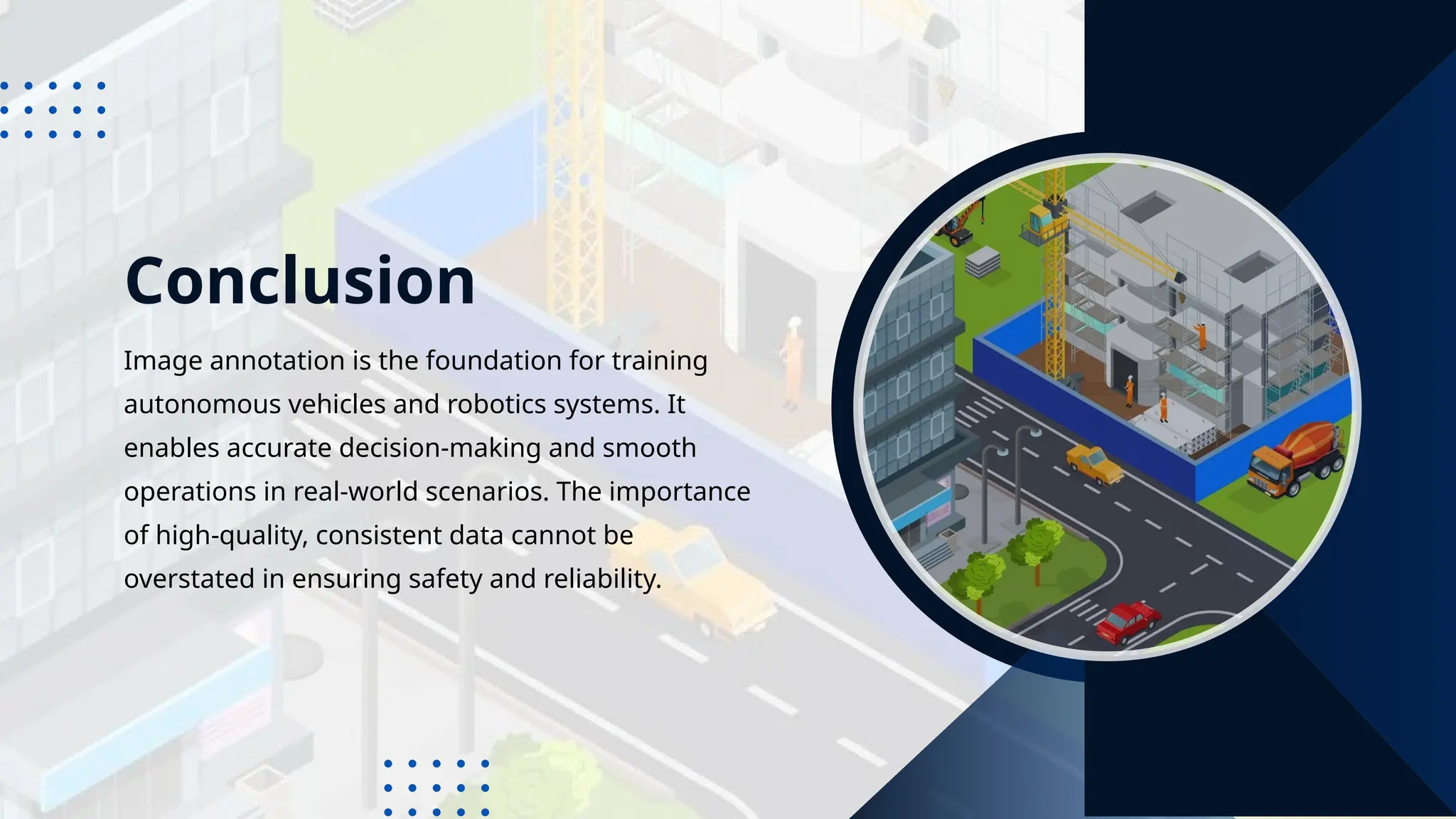 Conclusion
Image annotation is the foundation for training
autonomous vehicles and robotics systems. It
enables accurate decision-making and smooth
operations in real-world scenarios. The importance
of high-quality, consistent data cannot be
overstated in ensuring safety and reliability.
 