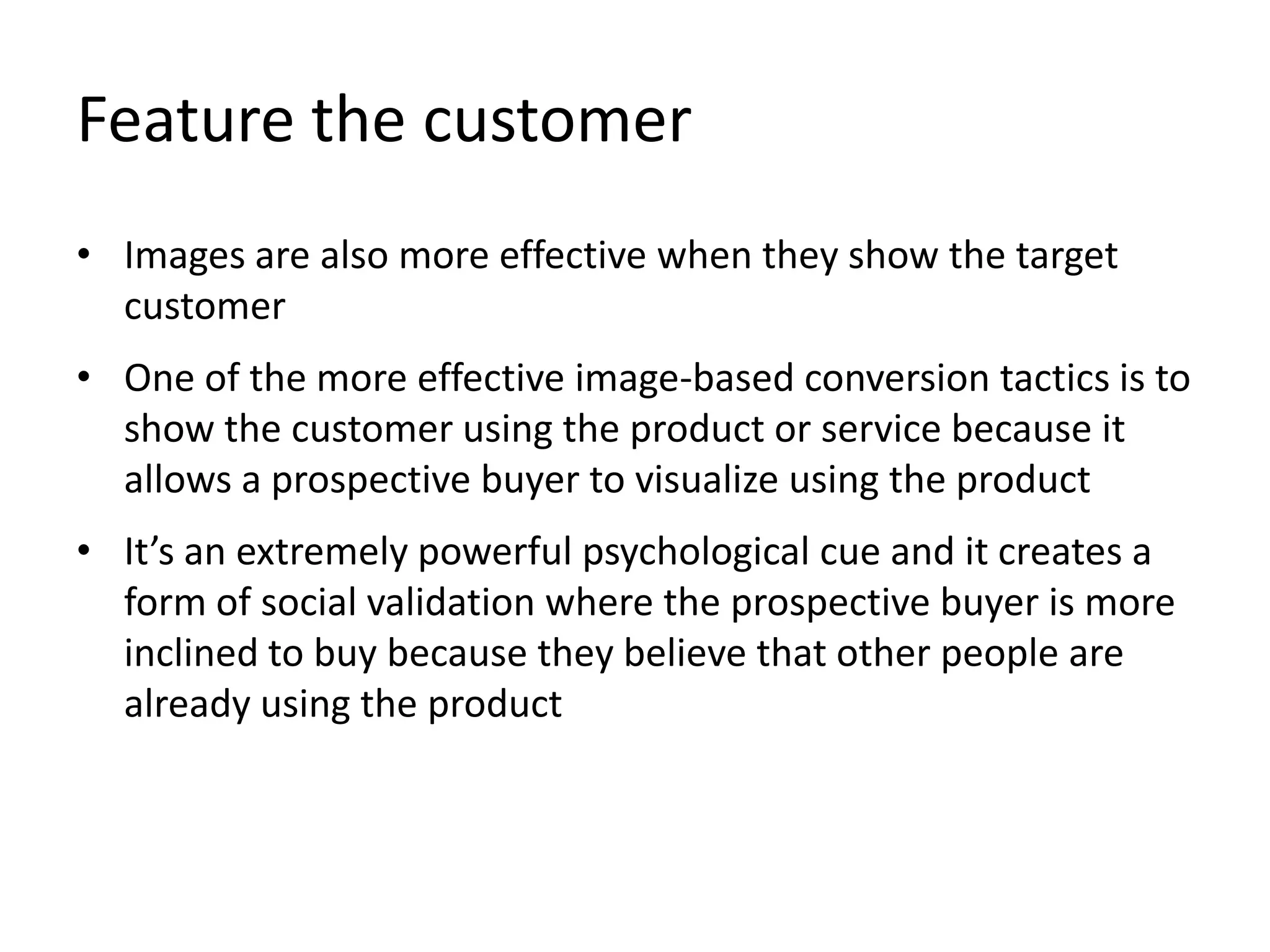 Feature the customer
• Images are also more effective when they show the target
customer
• One of the more effective image-based conversion tactics is to
show the customer using the product or service because it
allows a prospective buyer to visualize using the product
• It’s an extremely powerful psychological cue and it creates a
form of social validation where the prospective buyer is more
inclined to buy because they believe that other people are
already using the product
 