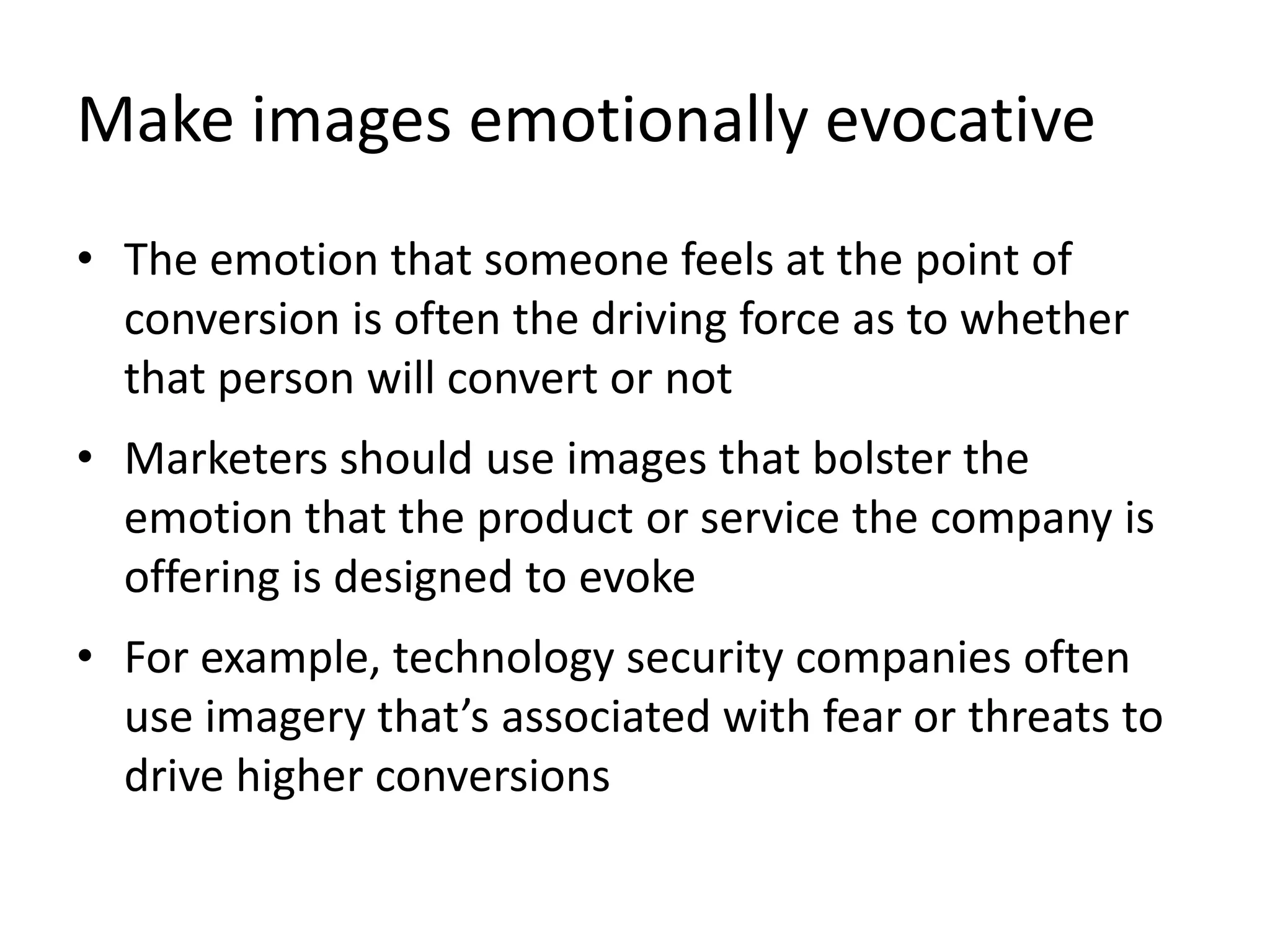Make images emotionally evocative
• The emotion that someone feels at the point of
conversion is often the driving force as to whether
that person will convert or not
• Marketers should use images that bolster the
emotion that the product or service the company is
offering is designed to evoke
• For example, technology security companies often
use imagery that’s associated with fear or threats to
drive higher conversions
 