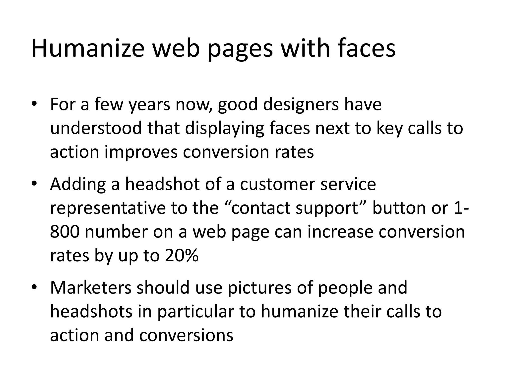 Humanize web pages with faces
• For a few years now, good designers have
understood that displaying faces next to key calls to
action improves conversion rates
• Adding a headshot of a customer service
representative to the “contact support” button or 1-
800 number on a web page can increase conversion
rates by up to 20%
• Marketers should use pictures of people and
headshots in particular to humanize their calls to
action and conversions
 
