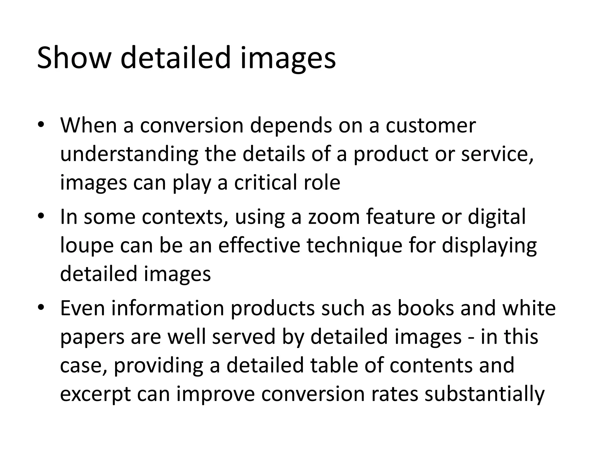 Show detailed images
• When a conversion depends on a customer
understanding the details of a product or service,
images can play a critical role
• In some contexts, using a zoom feature or digital
loupe can be an effective technique for displaying
detailed images
• Even information products such as books and white
papers are well served by detailed images - in this
case, providing a detailed table of contents and
excerpt can improve conversion rates substantially
 