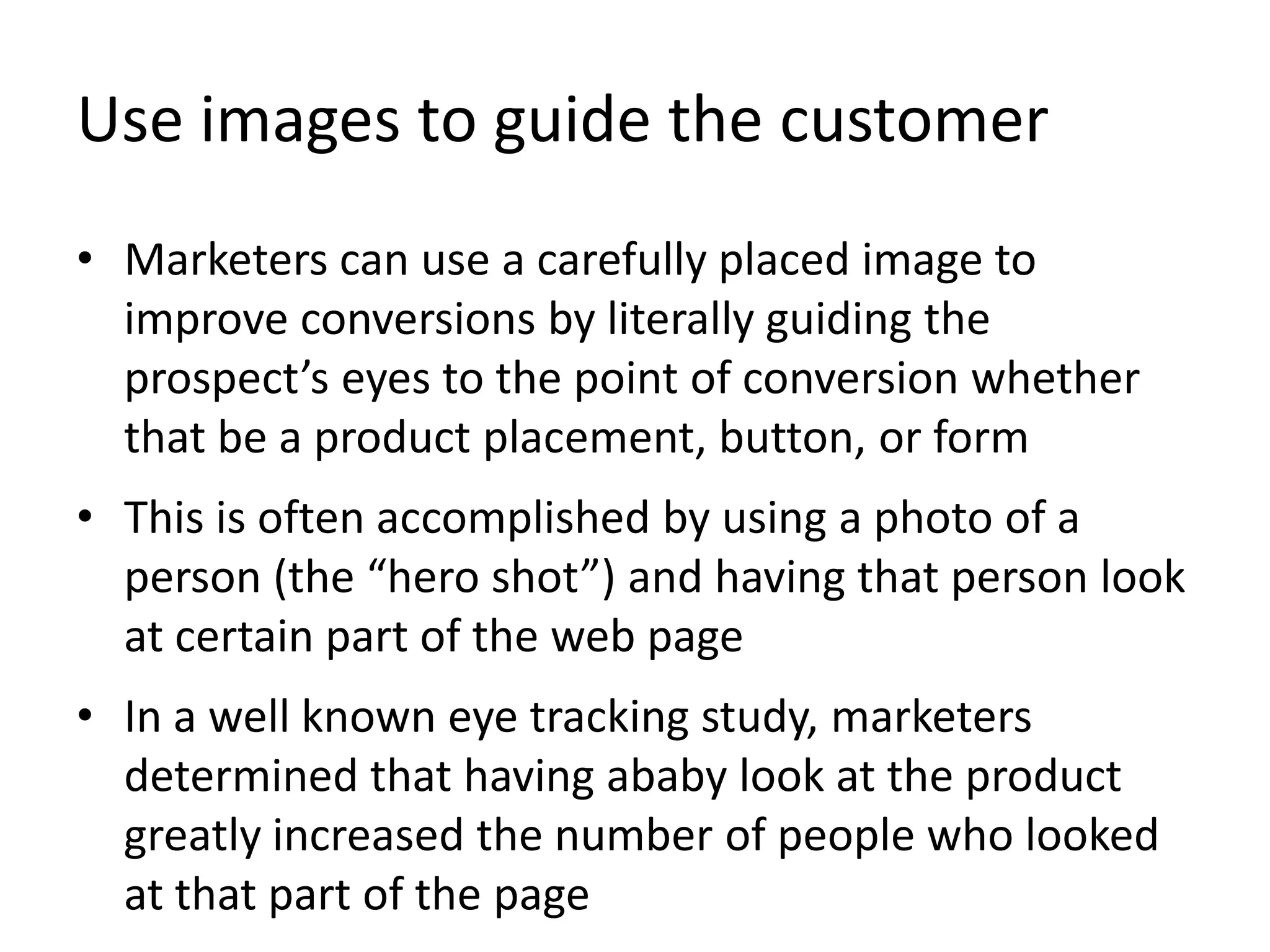 Use images to guide the customer
• Marketers can use a carefully placed image to
improve conversions by literally guiding the
prospect’s eyes to the point of conversion whether
that be a product placement, button, or form
• This is often accomplished by using a photo of a
person (the “hero shot”) and having that person look
at certain part of the web page
• In a well known eye tracking study, marketers
determined that having ababy look at the product
greatly increased the number of people who looked
at that part of the page
 