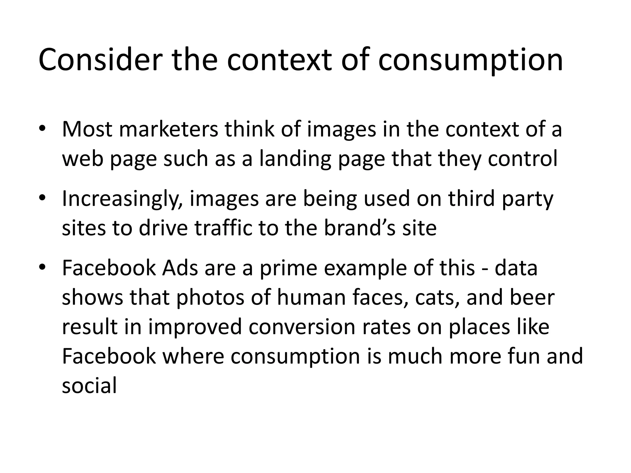 Consider the context of consumption
• Most marketers think of images in the context of a
web page such as a landing page that they control
• Increasingly, images are being used on third party
sites to drive traffic to the brand’s site
• Facebook Ads are a prime example of this - data
shows that photos of human faces, cats, and beer
result in improved conversion rates on places like
Facebook where consumption is much more fun and
social
 