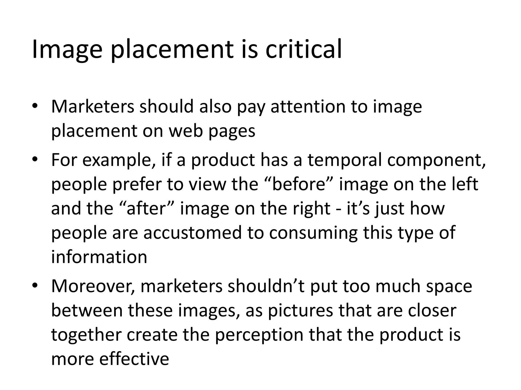 Image placement is critical
• Marketers should also pay attention to image
placement on web pages
• For example, if a product has a temporal component,
people prefer to view the “before” image on the left
and the “after” image on the right - it’s just how
people are accustomed to consuming this type of
information
• Moreover, marketers shouldn’t put too much space
between these images, as pictures that are closer
together create the perception that the product is
more effective
 