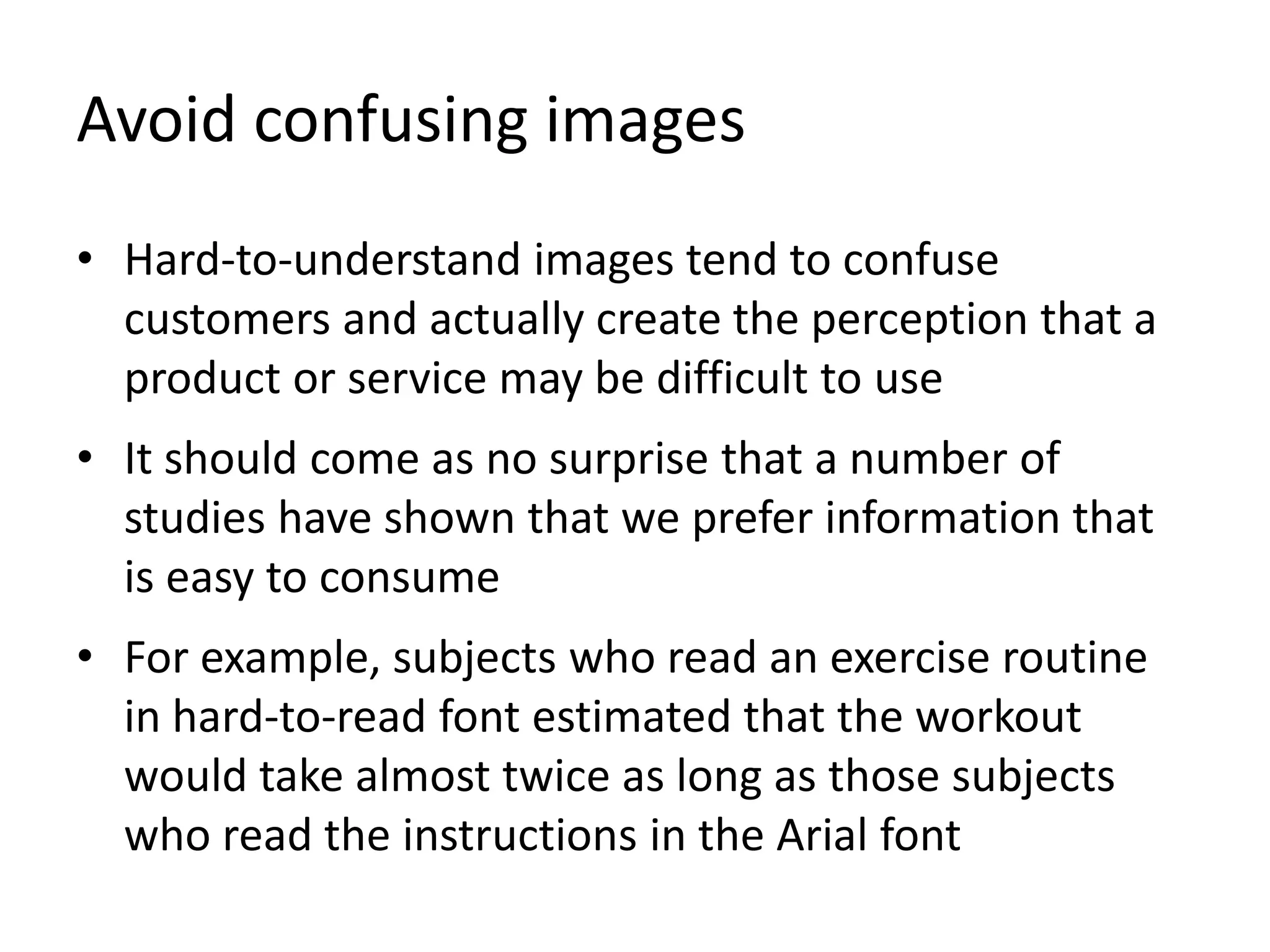 Avoid confusing images
• Hard-to-understand images tend to confuse
customers and actually create the perception that a
product or service may be difficult to use
• It should come as no surprise that a number of
studies have shown that we prefer information that
is easy to consume
• For example, subjects who read an exercise routine
in hard-to-read font estimated that the workout
would take almost twice as long as those subjects
who read the instructions in the Arial font
 