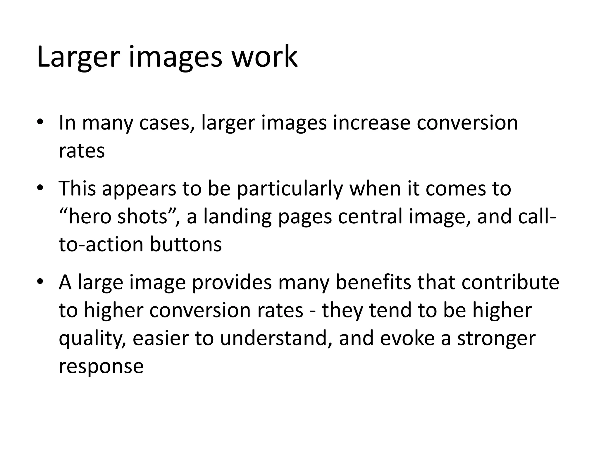 Larger images work
• In many cases, larger images increase conversion
rates
• This appears to be particularly when it comes to
“hero shots”, a landing pages central image, and call-
to-action buttons
• A large image provides many benefits that contribute
to higher conversion rates - they tend to be higher
quality, easier to understand, and evoke a stronger
response
 