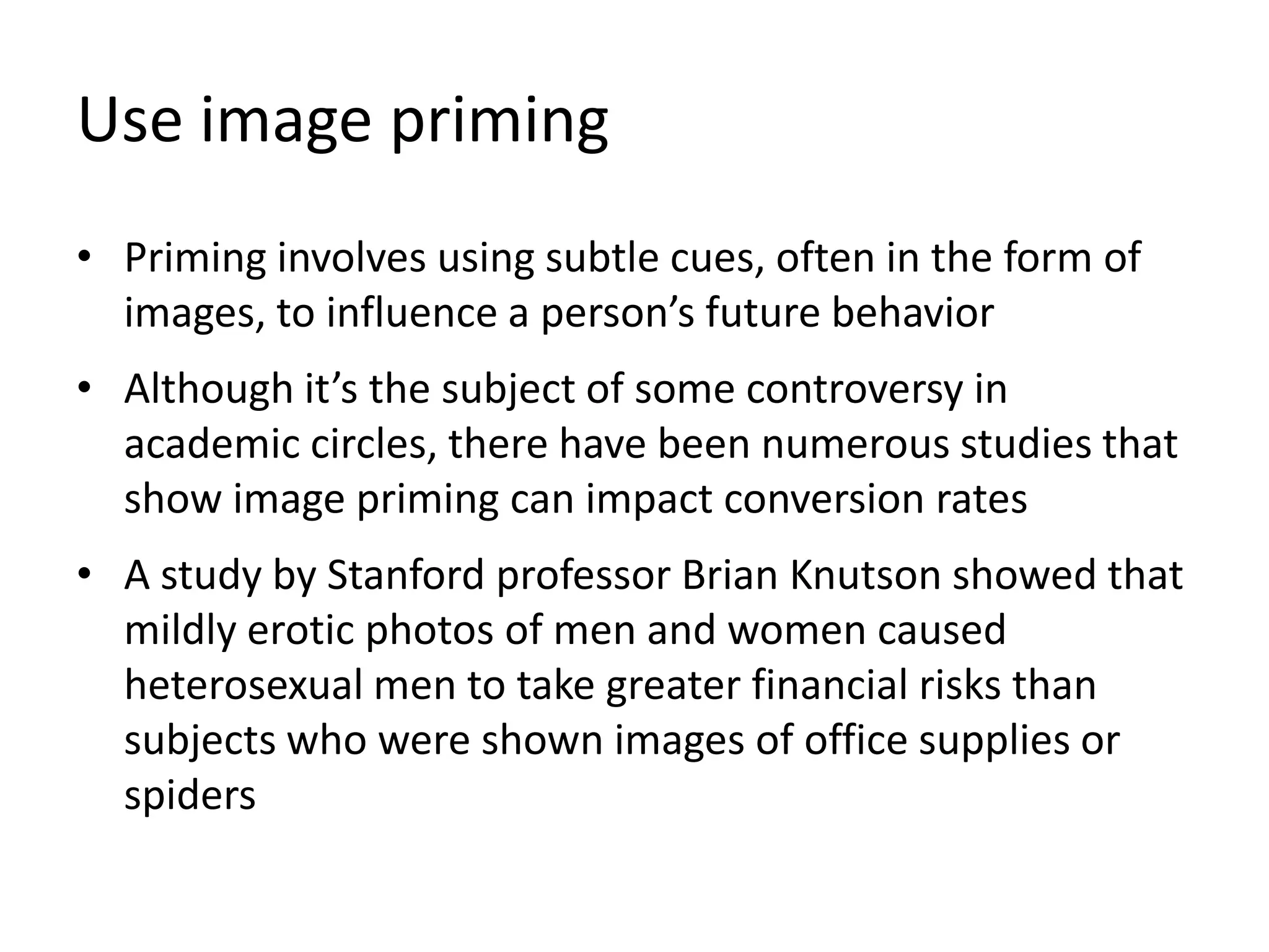 Use image priming
• Priming involves using subtle cues, often in the form of
images, to influence a person’s future behavior
• Although it’s the subject of some controversy in
academic circles, there have been numerous studies that
show image priming can impact conversion rates
• A study by Stanford professor Brian Knutson showed that
mildly erotic photos of men and women caused
heterosexual men to take greater financial risks than
subjects who were shown images of office supplies or
spiders
 
