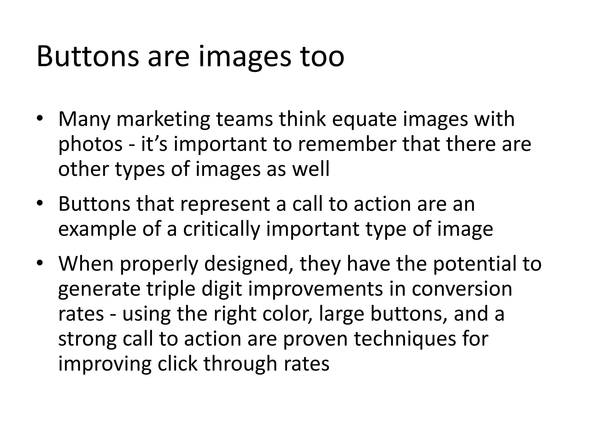 Buttons are images too
• Many marketing teams think equate images with
photos - it’s important to remember that there are
other types of images as well
• Buttons that represent a call to action are an
example of a critically important type of image
• When properly designed, they have the potential to
generate triple digit improvements in conversion
rates - using the right color, large buttons, and a
strong call to action are proven techniques for
improving click through rates
 
