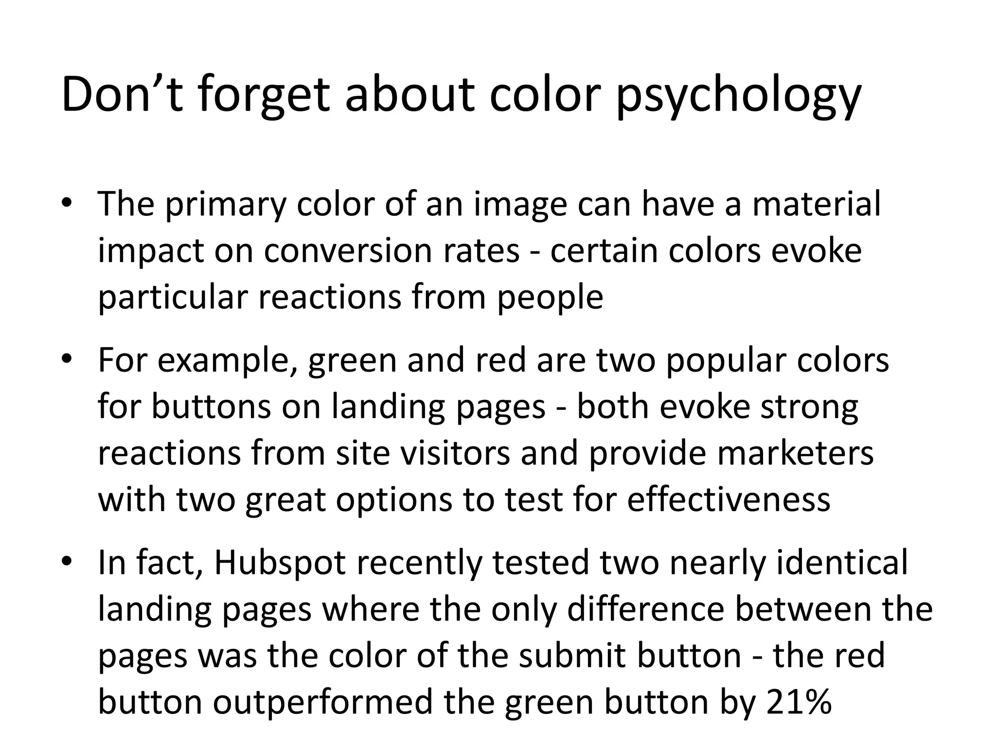 Don’t forget about color psychology
• The primary color of an image can have a material
impact on conversion rates - certain colors evoke
particular reactions from people
• For example, green and red are two popular colors
for buttons on landing pages - both evoke strong
reactions from site visitors and provide marketers
with two great options to test for effectiveness
• In fact, Hubspot recently tested two nearly identical
landing pages where the only difference between the
pages was the color of the submit button - the red
button outperformed the green button by 21%
 