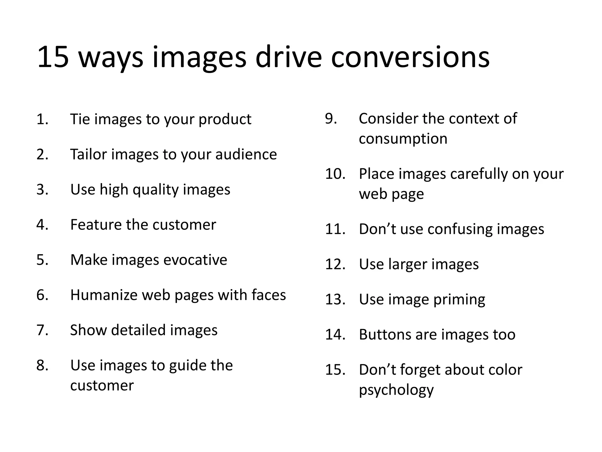 15 ways images drive conversions
1. Tie images to your product
2. Tailor images to your audience
3. Use high quality images
4. Feature the customer
5. Make images evocative
6. Humanize web pages with faces
7. Show detailed images
8. Use images to guide the
customer
9. Consider the context of
consumption
10. Place images carefully on your
web page
11. Don’t use confusing images
12. Use larger images
13. Use image priming
14. Buttons are images too
15. Don’t forget about color
psychology
 