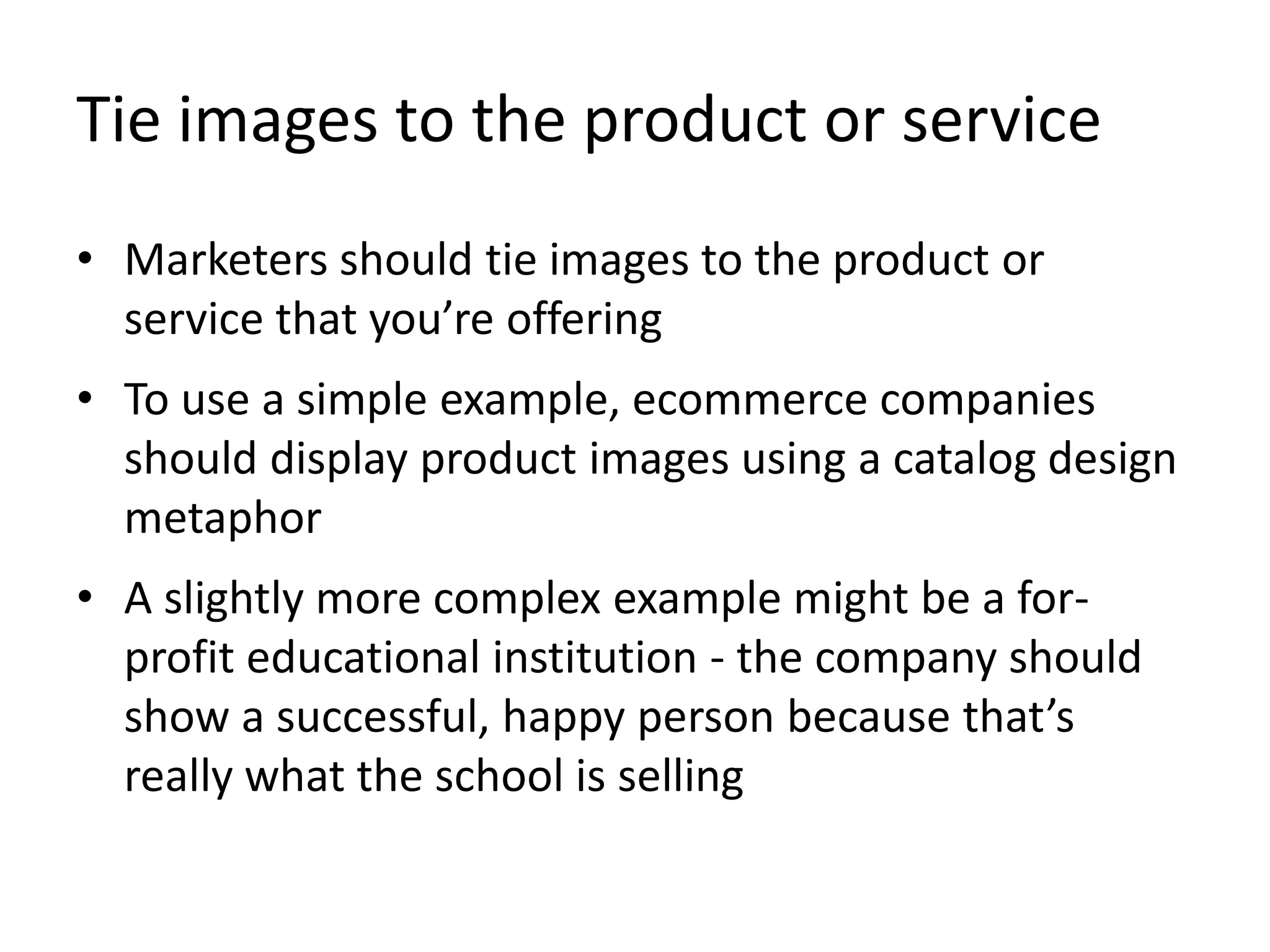 Tie images to the product or service
• Marketers should tie images to the product or
service that you’re offering
• To use a simple example, ecommerce companies
should display product images using a catalog design
metaphor
• A slightly more complex example might be a for-
profit educational institution - the company should
show a successful, happy person because that’s
really what the school is selling
 